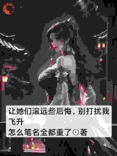 《让她们滚远些后悔，别打扰我飞升》小说全章节目录阅读BY怎么笔名全都重了完结版阅读